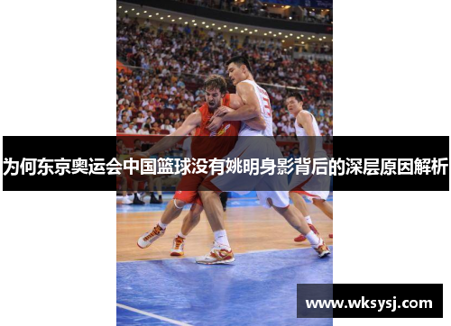 为何东京奥运会中国篮球没有姚明身影背后的深层原因解析