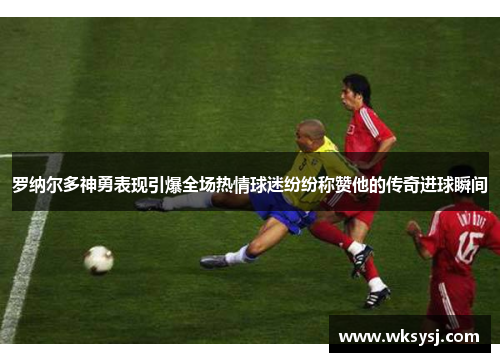 罗纳尔多神勇表现引爆全场热情球迷纷纷称赞他的传奇进球瞬间