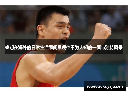 姚明在海外的日常生活瞬间展现他不为人知的一面与独特风采