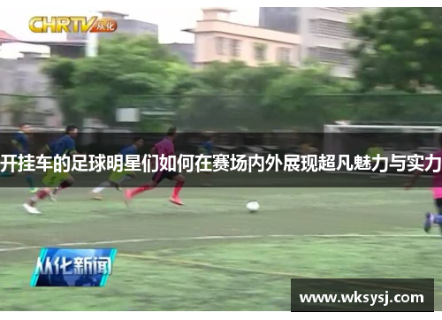 开挂车的足球明星们如何在赛场内外展现超凡魅力与实力