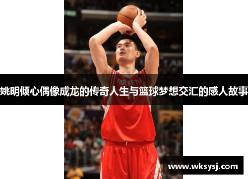 姚明倾心偶像成龙的传奇人生与篮球梦想交汇的感人故事