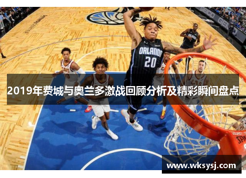 2019年费城与奥兰多激战回顾分析及精彩瞬间盘点