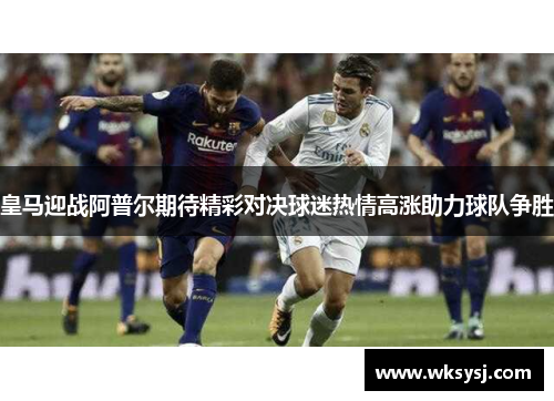 皇马迎战阿普尔期待精彩对决球迷热情高涨助力球队争胜